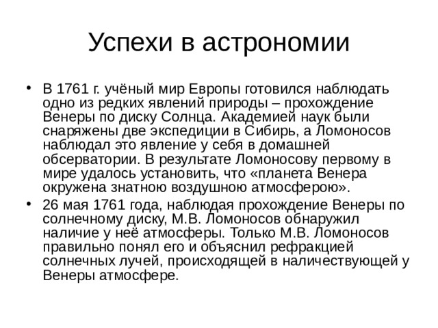 В 1761 г. учёный мир Европы готовился наблюдать одно из редких явлений природы – прохождение Венеры по диску Солнца. Академией наук были снаряжены две экспедиции в Сибирь, а Ломоносов наблюдал это явление у себя в домашней обсерватории. В результате Ломоносову первому в мире удалось установить, что «планета Венера окружена знатною воздушною атмосферою». 26 мая 1761 года, наблюдая прохождение Венеры по солнечному диску, М.В. Ломоносов обнаружил наличие у неё атмосферы. Только М.В. Ломоносов правильно понял его и объяснил рефракцией солнечных лучей, происходящей в наличествующей у Венеры атмосфере. 