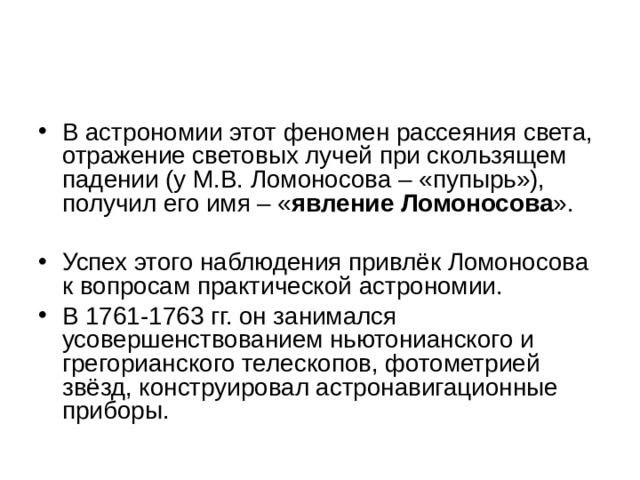 В астрономии этот феномен рассеяния света, отражение световых лучей при скользящем падении (у М.В. Ломоносова – «пупырь»), получил его имя – « явление Ломоносова ».   Успех этого наблюдения привлёк Ломоносова к вопросам практической астрономии. В 1761-1763 гг. он занимался усовершенствованием ньютонианского и грегорианского телескопов, фотометрией звёзд, конструировал астронавигационные приборы.  