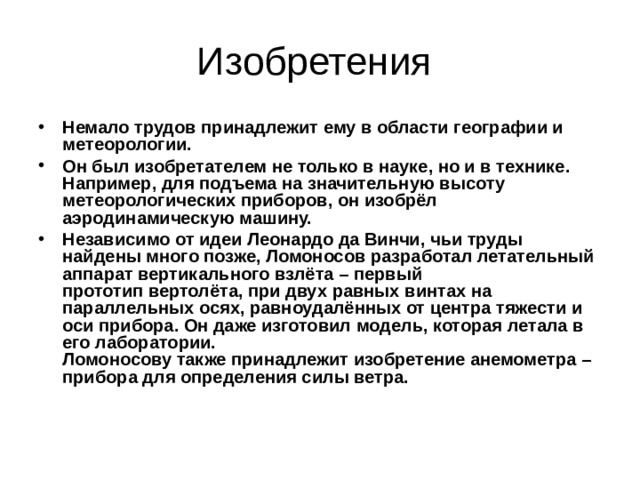 Немало трудов принадлежит ему в области географии и метеорологии. Он был изобретателем не только в науке, но и в технике. Например, для подъема на значительную высоту метеорологических приборов, он изобрёл аэродинамическую машину. Независимо от идеи Леонардо да Винчи, чьи труды найдены много позже, Ломоносов разработал летательный аппарат вертикального взлёта – первый прототип вертолёта, при двух равных винтах на параллельных осях, равноудалённых от центра тяжести и оси прибора. Он даже изготовил модель, которая летала в его лаборатории.  Ломоносову также принадлежит изобретение анемометра – прибора для определения силы ветра. 