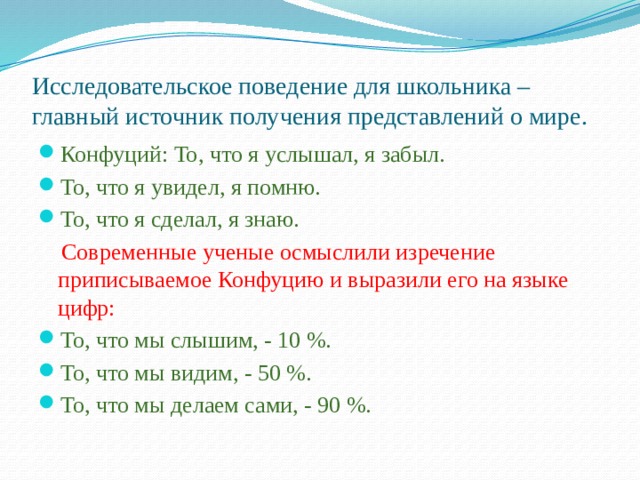 Исследовательское поведение для школьника – главный источник получения представлений о мире. Конфуций: То, что я услышал, я забыл. То, что я увидел, я помню. То, что я сделал, я знаю.  Современные ученые осмыслили изречение приписываемое Конфуцию и выразили его на языке цифр: То, что мы слышим, - 10 %. То, что мы видим, - 50 %. То, что мы делаем сами, - 90 %. 