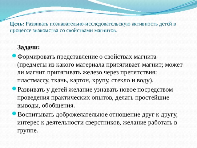 Цель: Развивать познавательно-исследовательскую активность детей в процессе знакомства со свойствами магнитов.    Задачи: Формировать представление о свойствах магнита (предметы из какого материала притягивает магнит; может ли магнит притягивать железо через препятствия: пластмассу, ткань, картон, крупу, стекло и воду). Развивать у детей желание узнавать новое посредством проведения практических опытов, делать простейшие выводы, обобщения. Воспитывать доброжелательное отношение друг к другу, интерес к деятельности сверстников, желание работать в группе. 