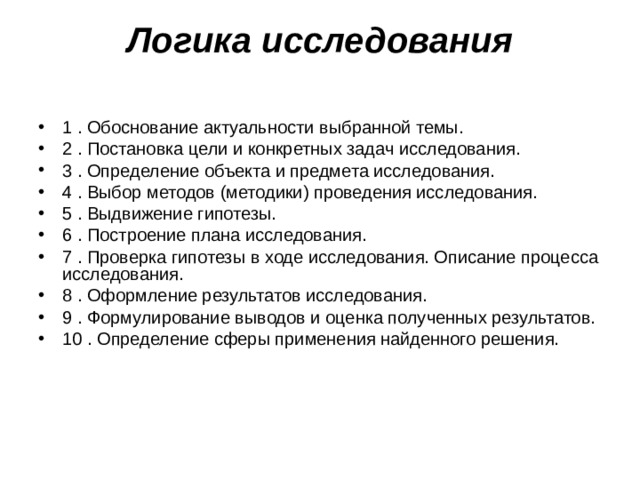 Логика исследования   1 . Обоснование актуальности выбранной темы. 2 . Постановка цели и конкретных задач исследования. 3 . Определение объекта и предмета исследования. 4 . Выбор методов (методики) проведения исследования. 5 . Выдвижение гипотезы. 6 . Построение плана исследования. 7 . Проверка гипотезы в ходе исследования. Описание процесса исследования. 8 . Оформление результатов исследования. 9 . Формулирование выводов и оценка полученных результатов. 10 . Определение сферы применения найденного решения. 