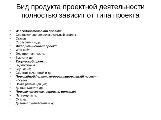 Вид продукта проектной деятельности полностью зависит от типа проекта   Исследовательский проект: Сравнительно-сопоставительный анализ; Статья; Справочник и др. Информационный проект: Web -сайт; Электронная газета; Буклет и др. Творческий проект: Видеофильм; Сценарий; Сборник сочинений и др. Прикладной (практико-ориентированный) проект: Костюм; Пакет рекомендаций; Дизайн-макет и др. Приключенческие, игровые, ролевые: Путеводитель; Сказка; Дневник путешествий и др. 