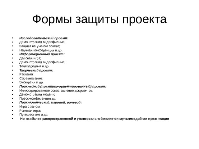 Исследовательский проект: Демонстрация видеофильма; Защита на ученом совете; Научная конференция и др. Информационный проект: Деловая игра; Демонстрация видеофильма; Телепередача и др. Творческий проект: Реклама; Соревнование; Экскурсия и др. Прикладной (практико-ориентированный) проект: Иллюстрированное сопоставление документов; Демонстрация модели; Пресс-конференция др. Приключенческий, игровой, ролевой: Игра с залом; Ролевая игра; Путешествие и др.  Но наиболее распространенной и универсальной является мультимедийная презентация 