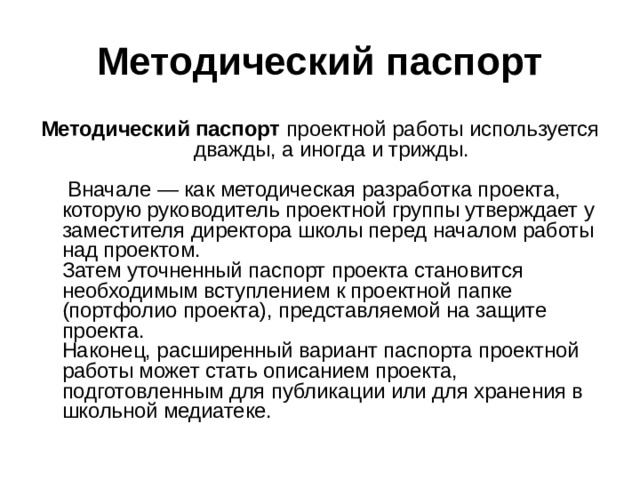 Методический паспорт Методический паспорт проектной работы используется дважды, а иногда и трижды.    Вначале — как методическая разработка проекта, которую руководитель проектной группы утверждает у заместителя директора школы перед началом работы над проектом.    Затем уточненный паспорт проекта становится необходимым вступлением к проектной папке (портфолио проекта), представляемой на защите проекта.   Наконец, расширенный вариант паспорта проектной работы может стать описанием проекта, подготовленным для публикации или для хранения в школьной медиатеке. 