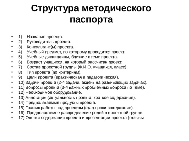  Структура методического паспорта   1) Название проекта. 2) Руководитель проекта. 3) Консультант(ы) проекта. 4) Учебный предмет, по которому проводится проект. 5) Учебные дисциплины, близкие к теме проекта. 6) Возраст учащихся, на который рассчитан проект. 7) Состав проектной группы (Ф.И.О. учащихся, класс). 8) Тип проекта (по критериям). 9) Цели проекта (практическая и педагогическая). 10) Задачи проекта (2-4 задачи, акцент на развивающих задачах). 11) Вопросы проекта (3-4 важных проблемных вопроса по теме). 12) Необходимое оборудование. 13) Аннотация (актуальность проекта, краткое содержание). 14) Предполагаемые продукты проекта. 15) График работы над проектом (этап-сроки-содержание). 16) Предполагаемое распределение ролей в проектной группе. 17) Оценки содержания проекта и презентации проекта (отзывы 