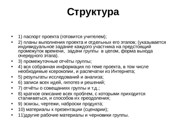 Структура   1) паспорт проекта (готовится учителем); 2) планы выполнения проекта и отдельных его этапов; (указывается индивидуальное задание каждого участника на предстоящий промежуток времени, задачи группы в целом, форма выхода очередного этапа). 3) промежуточные отчёты группы; 4) вся собранная информация по теме проекта, в том числе необходимые ксерокопии, и распечатки из Интернета; 5) результаты исследований и анализа; 6) записи всех идей, гипотез и решений; 7) отчёты о совещаниях группы и т.д.; 8) краткое описание всех проблем, с которыми приходится сталкиваться, и способов их преодоления; 9) эскизы, чертежи, наброски продукта; 10) материалы к презентации (сценарии); 11)другие рабочие материалы и черновики группы.  