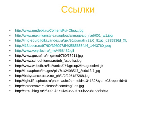 Ссылки   http://www.umdetki.ru/Content/Fut-Obraz.jpg http://www.maximumstyle.ru/uploads/images/p_nad/001_w1.jpg http://img-eburg.fotki.yandex.ru/get/20/pumalin.22/0_81ac_d295836d_XL http://i18.beon.ru/97/80/398097/54/25858554/t4_1443760.jpeg http://www.verytiksi.ru/_nw/4/68432.gif http://www.gurzuf.ru/img/med/760/75911.jpg http://www.school-forma.ru/tnb_futbolka.jpg http://www.websib.ru/fio/works/074/group2/images/deti.gif http://i.i.ua/photo/images/pic/7/1/2408517_3c6c1fa7.jpg http://babydance.ucoz.ru/_ph/1/2/226187268.jpg http://light.lifeisphoto.ru/photo.ashx?photoid=134182&type=0&repostid=0 http://screensavers.alensoft.com/img/Les.jpg http://stat8.blog.ru/lr/0929427143435694c00b223b1566bd53             