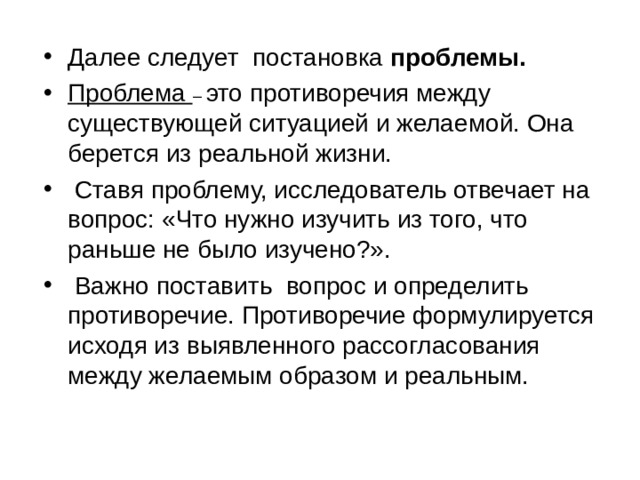      Далее следует постановка проблемы. Проблема – это противоречия между существующей ситуацией и желаемой. Она берется из реальной жизни.  Ставя проблему, исследователь отвечает на вопрос: «Что нужно изучить из того, что раньше не было изучено?».  Важно поставить вопрос и определить противоречие. Противоречие формулируется исходя из выявленного рассогласования между желаемым образом и реальным. 