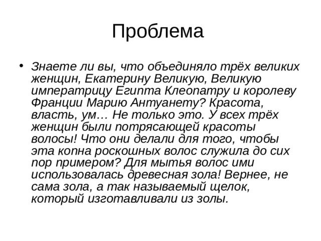 Знаете ли вы, что объединяло трёх великих женщин, Екатерину Великую, Великую императрицу Египта Клеопатру и королеву Франции Марию Антуанету? Красота, власть, ум… Не только это. У всех трёх женщин были потрясающей красоты волосы! Что они делали для того, чтобы эта копна роскошных волос служила до сих пор примером? Для мытья волос ими использовалась древесная зола! Вернее, не сама зола, а так называемый щелок, который изготавливали из золы. 