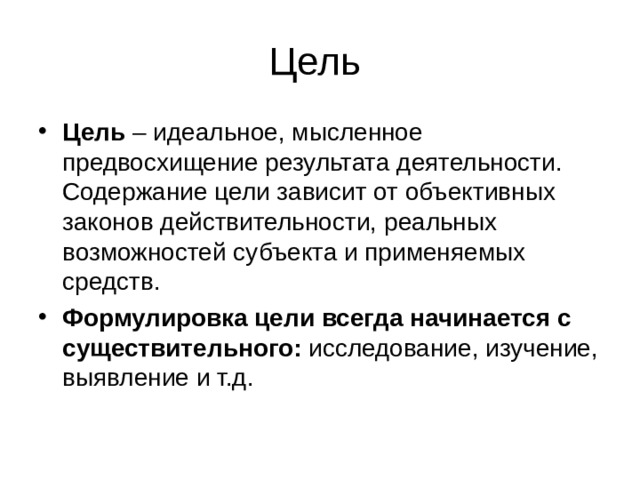 Цель – идеальное, мысленное предвосхищение результата деятельности. Содержание цели зависит от объективных законов действительности, реальных возможностей субъекта и применяемых средств. Формулировка цели всегда начинается с существительного: исследование, изучение, выявление и т.д.  