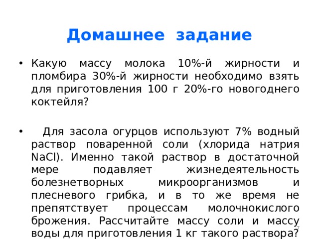Домашнее задание Какую массу молока 10%-й жирности и пломбира 30%-й жирности необходимо взять для приготовления 100 г 20%-го новогоднего коктейля?  Для засола огурцов используют 7% водный раствор поваренной соли (хлорида натрия NaCl). Именно такой раствор в достаточной мере подавляет жизнедеятельность болезнетворных микроорганизмов и плесневого грибка, и в то же время не препятствует процессам молочнокислого брожения. Рассчитайте массу соли и массу воды для приготовления 1 кг такого раствора?  