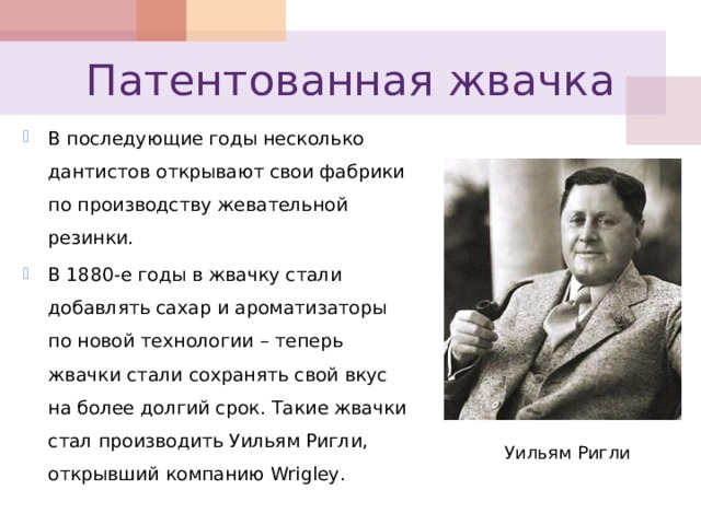 Патентованная жвачка В последующие годы несколько дантистов открывают свои фабрики по производству жевательной резинки. В 1880-е годы в жвачку стали добавлять сахар и ароматизаторы по новой технологии – теперь жвачки стали сохранять свой вкус на более долгий срок. Такие жвачки стал производить Уильям Ригли, открывший компанию Wrigley . Уильям Ригли 