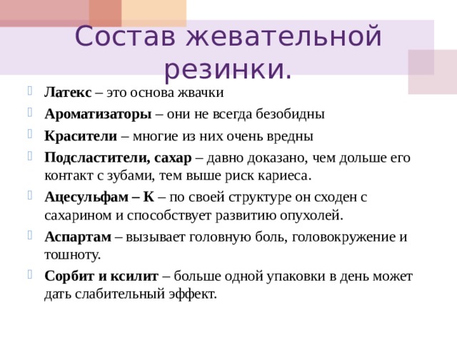 Состав жевательной резинки. Латекс  – это основа жвачки Ароматизаторы  – они не всегда безобидны Красители  – многие из них очень вредны Подсластители, сахар  – давно доказано, чем дольше его контакт с зубами, тем выше риск кариеса. Ацесульфам – К  – по своей структуре он сходен с сахарином и способствует развитию опухолей. Аспартам  – вызывает головную боль, головокружение и тошноту. Сорбит и ксилит  – больше одной упаковки в день может дать слабительный эффект.  