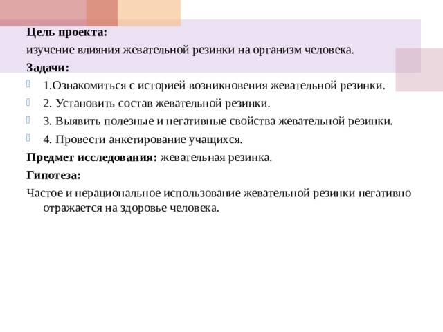Цель проекта: изучение влияния жевательной резинки на организм человека. Задачи: 1.Ознакомиться с историей возникновения жевательной резинки. 2. Установить состав жевательной резинки. 3. Выявить полезные и негативные свойства жевательной резинки. 4. Провести анкетирование учащихся. Предмет исследования: жевательная резинка. Гипотеза: Частое и нерациональное использование жевательной резинки негативно отражается на здоровье человека. 