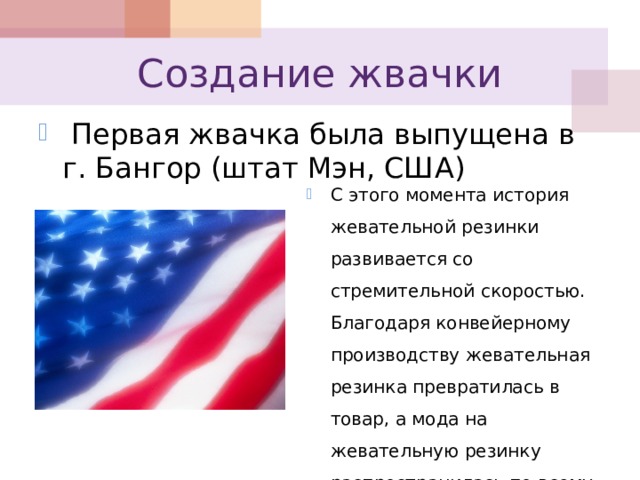 Создание жвачки  Первая жвачка была выпущена в г. Бангор (штат Мэн, США) С этого момента история жевательной резинки развивается со стремительной скоростью. Благодаря конвейерному производству жевательная резинка превратилась в товар, а мода на жевательную резинку распространилась по всему миру. 