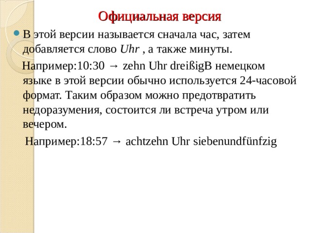 Официальная версия В этой версии называется сначала час, затем добавляется слово  Uhr  , а также минуты.  Например:10:30 → zehn Uhr dreißigВ немецком языке в этой версии обычно используется 24-часовой формат. Таким образом можно предотвратить недоразумения, состоится ли встреча утром или вечером.  Например:18:57 → achtzehn Uhr siebenundfünfzig 