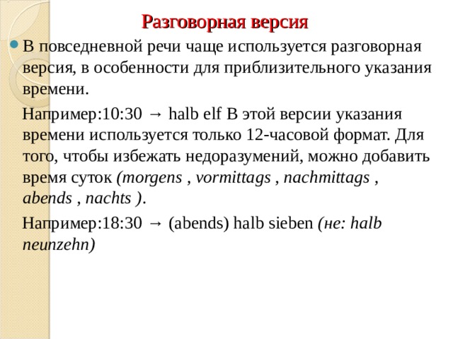 Разговорная версия В повседневной речи чаще используется разговорная версия, в особенности для приблизительного указания времени.  Например:10:30 → halb elf В этой версии указания времени используется только 12-часовой формат. Для того, чтобы избежать недоразумений, можно добавить время суток  (morgens , vormittags , nachmittags , abends , nachts ) .  Например:18:30 → (abends) halb sieben  (не: halb neunzehn) 