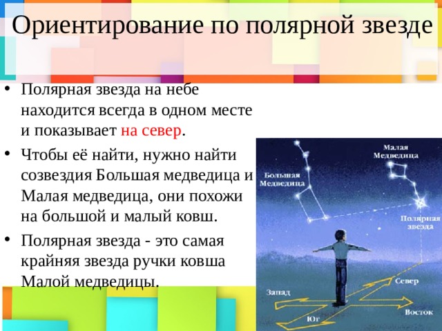 Ориентирование по полярной звезде Полярная звезда на небе находится всегда в одном месте и показывает на  север . Чтобы её найти, нужно найти созвездия Большая медведица и Малая медведица, они похожи на большой и малый ковш. Полярная звезда - это самая крайняя звезда ручки ковша Малой медведицы. 