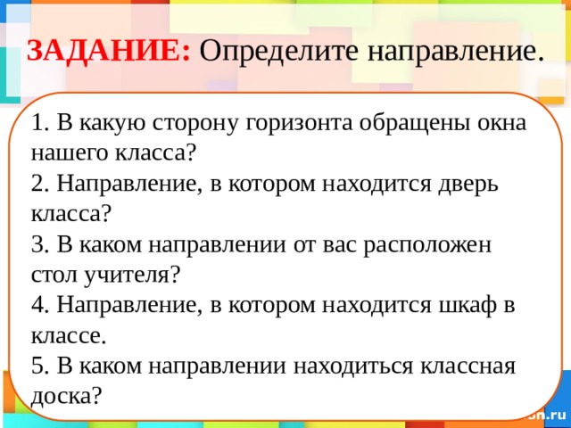 ЗАДАНИЕ:  Определите направление. 1. В какую сторону горизонта обращены окна нашего класса? 2. Направление, в котором находится дверь класса? 3. В каком направлении от вас расположен стол учителя? 4. Направление, в котором находится шкаф в классе. 5. В каком направлении находиться классная доска? 