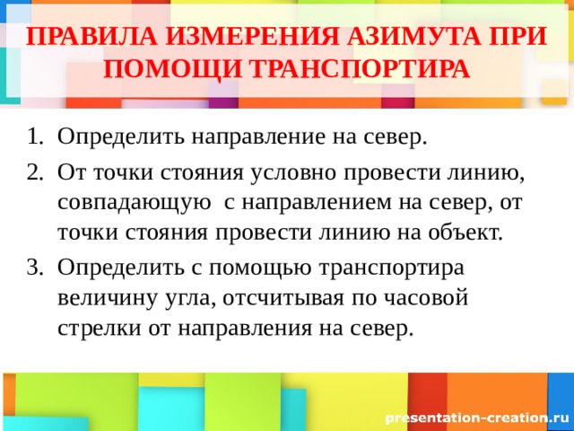 ПРАВИЛА ИЗМЕРЕНИЯ АЗИМУТА ПРИ ПОМОЩИ ТРАНСПОРТИРА Определить направление на север. От точки стояния условно провести линию, совпадающую с направлением на север, от точки стояния провести линию на объект. Определить с помощью транспортира величину угла, отсчитывая по часовой стрелки от направления на север. 