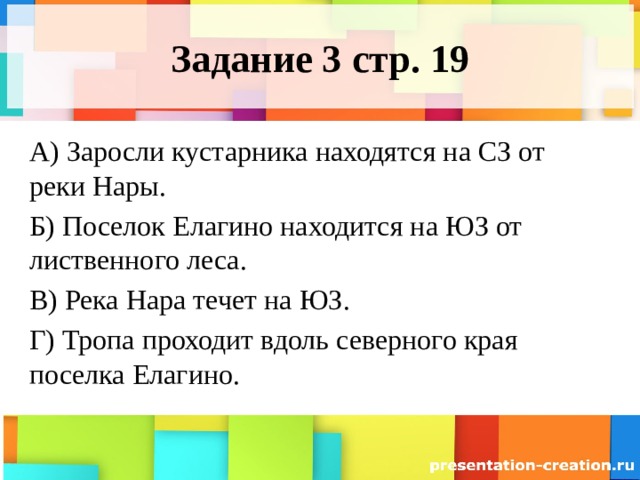 Задание 3 стр. 19 А) Заросли кустарника находятся на СЗ от реки Нары. Б) Поселок Елагино находится на ЮЗ от лиственного леса. В) Река Нара течет на ЮЗ. Г) Тропа проходит вдоль северного края поселка Елагино. 