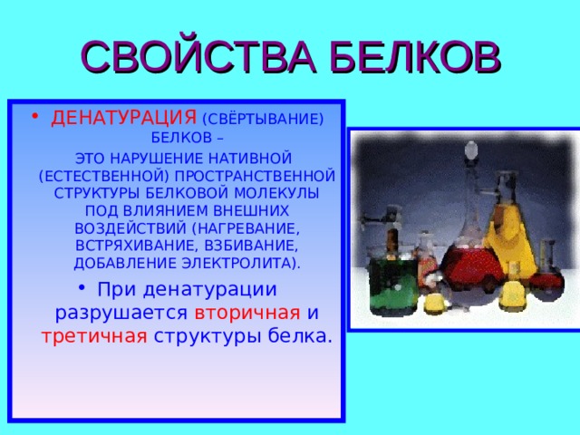СВОЙСТВА БЕЛКОВ ДЕНАТУРАЦИЯ  (СВЁРТЫВАНИЕ) БЕЛКОВ –  ЭТО НАРУШЕНИЕ НАТИВНОЙ (ЕСТЕСТВЕННОЙ) ПРОСТРАНСТВЕННОЙ СТРУКТУРЫ БЕЛКОВОЙ МОЛЕКУЛЫ ПОД ВЛИЯНИЕМ ВНЕШНИХ ВОЗДЕЙСТВИЙ (НАГРЕВАНИЕ, ВСТРЯХИВАНИЕ, ВЗБИВАНИЕ, ДОБАВЛЕНИЕ ЭЛЕКТРОЛИТА). При денатурации разрушается вторичная и третичная структуры белка. 