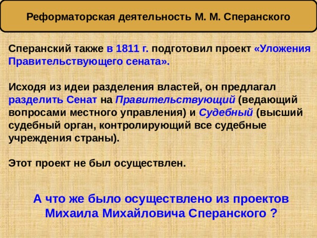 Реформаторская деятельность М. М. Сперанского Сперанский также в 1811 г. подготовил проект «Уложения Правительствующего сената».  Исходя из идеи разделения властей, он предлагал разделить Сенат на Правительствующий  (ведающий вопросами местного управления) и Судебный  (высший судебный орган, контролирующий все судебные учреждения страны).  Этот проект не был осуществлен.   А что же было осуществлено из проектов Михаила Михайловича Сперанского ? 