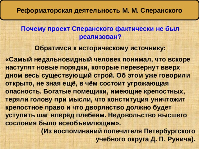 Реформаторская деятельность М. М. Сперанского Почему проект Сперанского фактически не был реализован?  Обратимся к историческому источнику:  «Самый недальновидный человек понимал, что вскоре наступят новые порядки, которые перевернут вверх дном весь существующий строй. Об этом уже говорили открыто, не зная ещё, в чём состоит угрожающая опасность. Богатые помещики, имеющие крепостных, теряли голову при мысли, что конституция уничтожит крепостное право и что дворянство должно будет уступить шаг вперёд плебеям. Недовольство высшего сословия было всеобъемлющим». (Из воспоминаний попечителя Петербургского учебного округа Д. П. Рунича). 