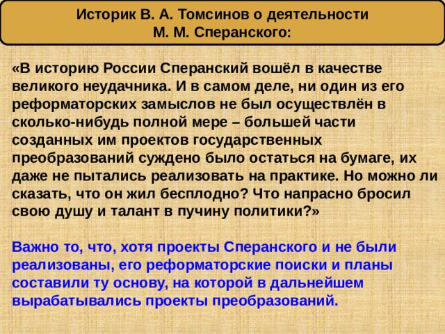 Историк В. А. Томсинов о деятельности М. М. Сперанского: «В историю России Сперанский вошёл в качестве великого неудачника. И в самом деле, ни один из его реформаторских замыслов не был осуществлён в сколько-нибудь полной мере – большей части созданных им проектов государственных преобразований суждено было остаться на бумаге, их даже не пытались реализовать на практике. Но можно ли сказать, что он жил бесплодно? Что напрасно бросил свою душу и талант в пучину политики?»  Важно то, что, хотя проекты Сперанского и не были реализованы, его реформаторские поиски и планы составили ту основу, на которой в дальнейшем вырабатывались проекты преобразований. 