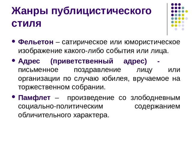 Жанры публицистического стиля Фельетон – сатирическое или юмористическое изображение какого-либо события или лица. Адрес (приветственный адрес) - письменное поздравление лицу или организации по случаю юбилея, вручаемое на торжественном собрании. Памфлет – произведение со злободневным социально-политическим содержанием обличительного характера.  