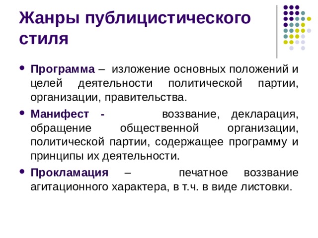 Жанры публицистического стиля Программа – изложение основных положений и целей деятельности политической партии, организации, правительства. Манифест - воззвание, декларация, обращение общественной организации, политической партии, содержащее программу и принципы их деятельности. Прокламация – печатное воззвание агитационного характера, в т.ч. в виде листовки.  