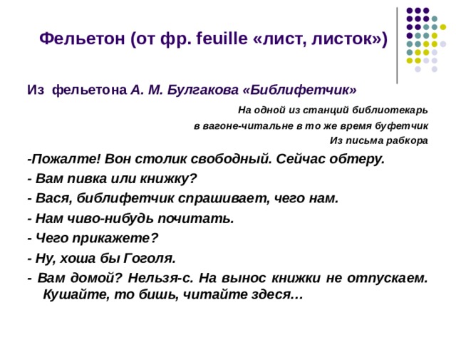  Фельетон (от фр. feuille «лист, листок»)  Из фельетона А. М. Булгакова «Библифетчик»  На одной из станций библиотекарь в вагоне-читальне в то же время буфетчик Из письма рабкора -Пожалте! Вон столик свободный. Сейчас обтеру. - Вам пивка или книжку? - Вася, библифетчик спрашивает, чего нам. - Нам чиво-нибудь почитать. - Чего прикажете? - Ну, хоша бы Гоголя. - Вам домой? Нельзя-с. На вынос книжки не отпускаем. Кушайте, то бишь, читайте здеся…   