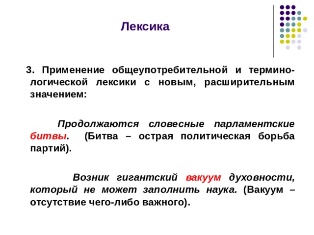 Лексика    3. Применение общеупотребительной и термино-логической лексики с новым, расширительным значением:   Продолжаются словесные парламентские битвы . (Битва – острая политическая борьба партий).   Возник гигантский вакуум духовности, который не может заполнить наука. (Вакуум – отсутствие чего-либо важного).  