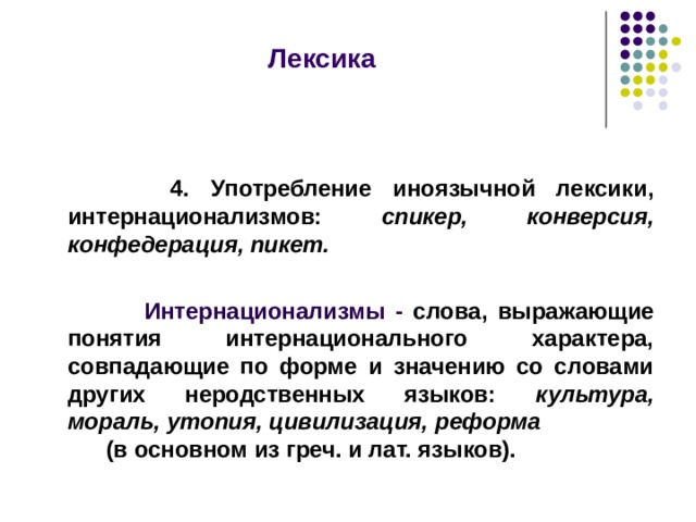  Лексика     4. Употребление иноязычной лексики, интернационализмов: спикер, конверсия, конфедерация, пикет.   Интернационализмы - слова, выражающие понятия интернационального характера, совпадающие по форме и значению со словами других неродственных языков: культура, мораль, утопия, цивилизация, реформа (в основном из греч. и лат. языков).  