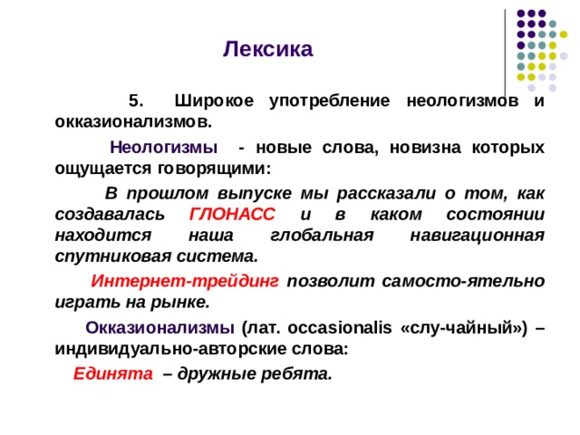  Лексика   5. Широкое употребление неологизмов и окказионализмов.  Неологизмы - новые слова, новизна которых ощущается говорящими:  В прошлом выпуске мы рассказали о том, как создавалась ГЛОНАСС и в каком состоянии находится наша глобальная навигационная спутниковая система.  Интернет-трейдинг позволит самосто-ятельно играть на рынке.  Окказионализмы (лат. о ccasionalis «слу-чайный») – индивидуально-авторские слова:  Единята – дружные ребята.   