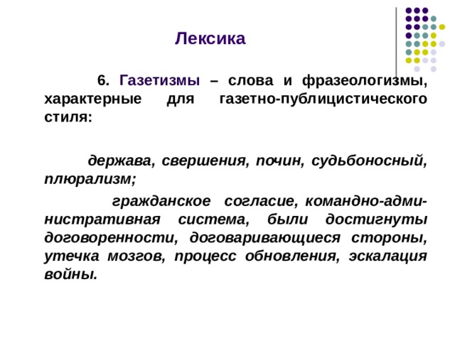  Лексика    6. Газетизмы – слова и фразеологизмы, характерные для газетно-публицистического стиля:   держава, свершения, почин, судьбоносный, плюрализм;  гражданское согласие, командно-адми-нистративная система, были достигнуты договоренности, договаривающиеся стороны, утечка мозгов, процесс обновления, эскалация войны.   