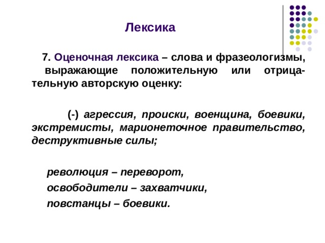  Лексика    7. Оценочная лексика – слова и фразеологизмы, выражающие положительную или отрица-тельную авторскую оценку:   (-) агрессия, происки, военщина, боевики, экстремисты, марионеточное правительство, деструктивные силы;   революция – переворот,  освободители – захватчики,  повстанцы – боевики.   