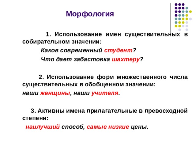  Морфология    1. Использование имен существительных в собирательном значении:  Каков современный студент ?  Что дает забастовка шахтеру ?    2 . Использование форм множественного числа существительных в обобщенном значении:   наши женщины , наши учителя .   3. Активны имена прилагательные в превосходной степени:  наилучший способ, самые низкие цены.  