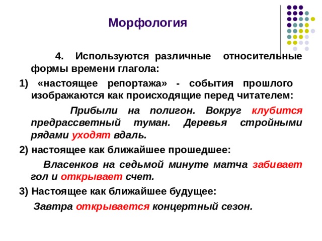  Морфология   4. Используются различные относительные формы времени глагола: 1) «настоящее репортажа» - события прошлого изображаются как происходящие перед читателем:  Прибыли на полигон. Вокруг клубится предрассветный туман. Деревья стройными рядами уходят вдаль. 2) настоящее как ближайшее прошедшее:  Власенков на седьмой минуте матча забивает гол и открывает счет. 3) Настоящее как ближайшее будущее:  Завтра открывается концертный сезон.  