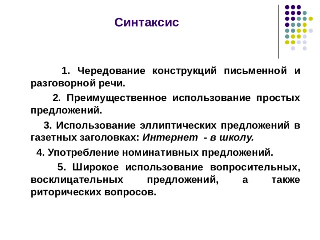  Синтаксис   1. Чередование конструкций письменной и разговорной речи.  2. Преимущественное использование простых предложений.  3. Использование эллиптических предложений в газетных заголовках: Интернет - в школу.  4. Употребление номинативных предложений.  5. Широкое использование вопросительных, восклицательных предложений, а также риторических вопросов.   