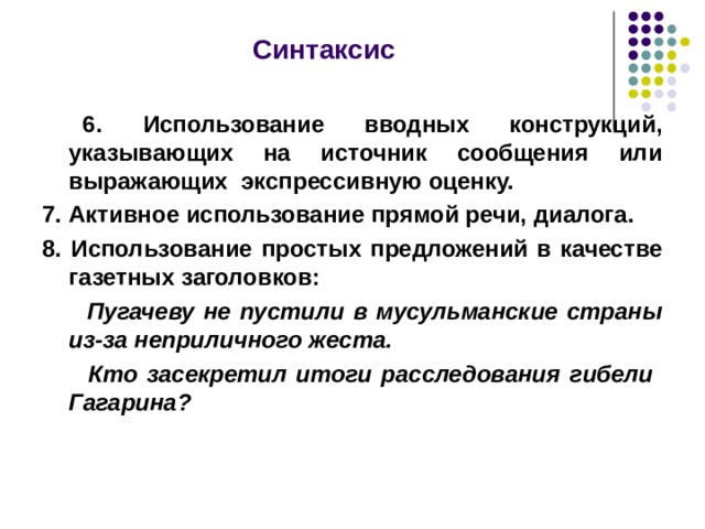  Синтаксис   6. Использование вводных конструкций, указывающих на источник сообщения или выражающих экспрессивную оценку. 7. Активное использование прямой речи, диалога. 8. Использование простых предложений в качестве газетных заголовков:  Пугачеву не пустили в мусульманские страны из-за неприличного жеста.  Кто засекретил итоги расследования гибели Гагарина?  