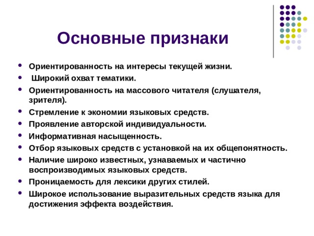 Основные признаки Ориентированность на интересы текущей жизни.  Широкий охват тематики. Ориентированность на массового читателя (слушателя, зрителя). Стремление к экономии языковых средств. Проявление авторской индивидуальности. Информативная насыщенность. Отбор языковых средств с установкой на их общепонятность. Наличие широко известных, узнаваемых и частично воспроизводимых языковых средств. Проницаемость для лексики других стилей. Широкое использование выразительных средств языка для достижения эффекта воздействия.    