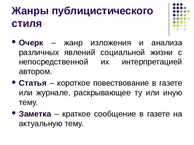Жанры публицистического стиля Очерк – жанр изложения и анализа различных явлений социальной жизни с непосредственной их интерпретацией автором. Статья – короткое повествование в газете или журнале, раскрывающее ту или иную тему. Заметка – краткое сообщение в газете на актуальную тему.  