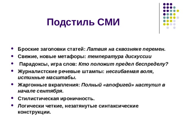 Подстиль СМИ  Броские заголовки статей: Латвия на сквозняке перемен. Свежие, новые метафоры: температура дискуссии  Парадоксы, игра слов: Кто положит предел беспределу? Журналистские речевые штампы: несгибаемая воля, истинные масштабы. Жаргонные вкрапления: Полный «апофигей» наступил в начале сентября. Стилистическая ироничность. Логически четкие, незатянутые синтаксические конструкции.      
