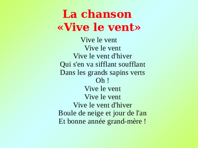 L a chanson  « Vive le vent »   Vive le vent  Vive le vent  Vive le vent d'hiver  Qui s'en va sifflant soufflant  Dans les grands sapins verts  Oh !  Vive le vent  Vive le vent  Vive le vent d'hiver  Boule de neige et jour de l'an  Et bonne année grand-mère ! 