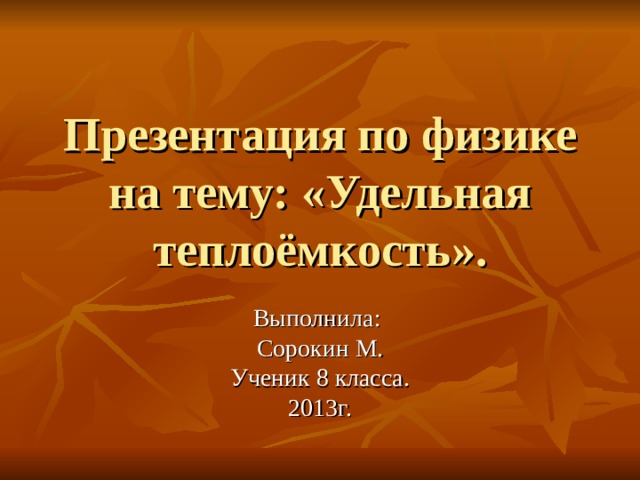 Презентация по физике на тему: «Удельная теплоёмкость». Выполнила: Сорокин М. Ученик 8 класса. 2013г. 