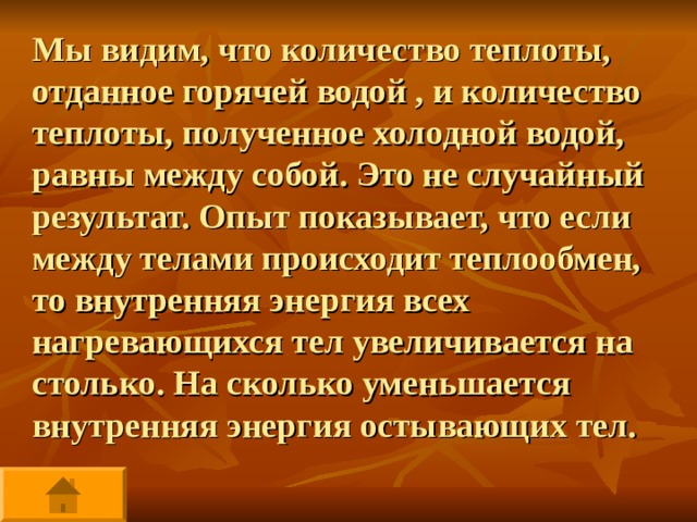 Мы видим, что количество теплоты, отданное горячей водой , и количество теплоты, полученное холодной водой, равны между собой. Это не случайный результат. Опыт показывает, что если между телами происходит теплообмен, то внутренняя энергия всех нагревающихся тел увеличивается на столько. На сколько уменьшается внутренняя энергия остывающих тел. 