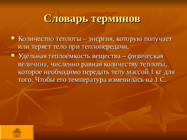 Словарь терминов Количество теплоты – энергия, которую получает или теряет тело при теплопередачи. Удельная теплоёмкость вещества – физическая величина, численно равная количеству теплоты, которое необходимо передать телу массой 1 кг для того. Чтобы его температура изменилась на 1 С.   