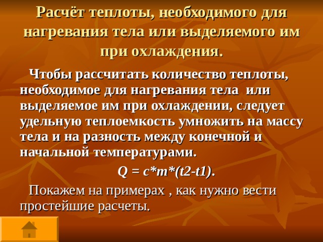 Расчёт теплоты, необходимого для нагревания тела или выделяемого им при охлаждения. Чтобы рассчитать количество теплоты, необходимое для нагревания тела или выделяемое им при охлаждении, следует удельную теплоемкость умножить на массу тела и на разность между конечной и начальной температурами. Q = c*m*(t2-t1) . Покажем на примерах , как нужно вести простейшие расчеты. 
